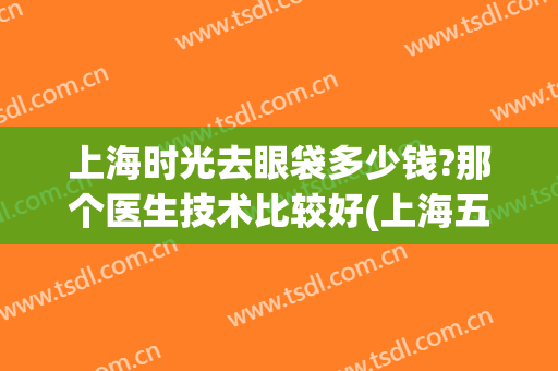 上海时光去眼袋多少钱?那个医生技术比较好(上海五官科医院去眼袋价格)
