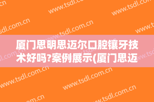 厦门思明思迈尔口腔镶牙技术好吗?案例展示(厦门思迈尔口腔怎么样)