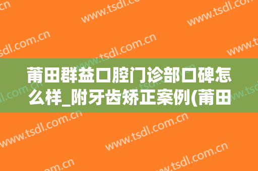 莆田群益口腔门诊部口碑怎么样_附牙齿矫正案例(莆田群益口腔医院)