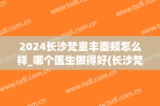 2024长沙梵童丰面颊怎么样_哪个医生做得好(长沙梵童医院)