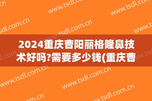 2024重庆曹阳丽格隆鼻技术好吗?需要多少钱(重庆曹阳修复双眼皮怎么样)