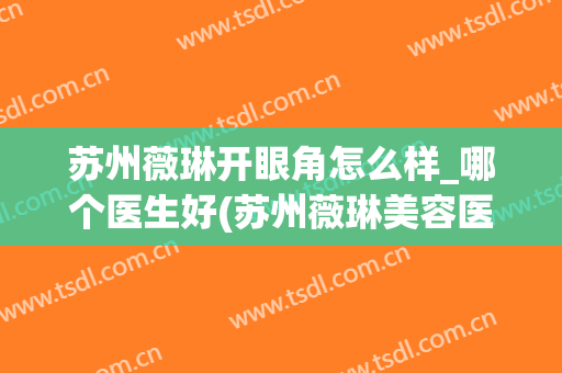 苏州薇琳开眼角怎么样_哪个医生好(苏州薇琳美容医院正规吗)