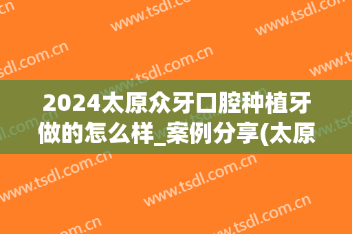 2024太原众牙口腔种植牙做的怎么样_案例分享(太原种牙哪里好)