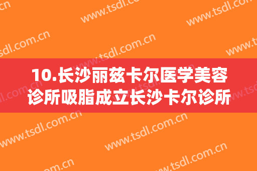 10.长沙丽兹卡尔医学美容诊所吸脂成立长沙卡尔诊所(长沙丽兹卡尔医学美容中心)