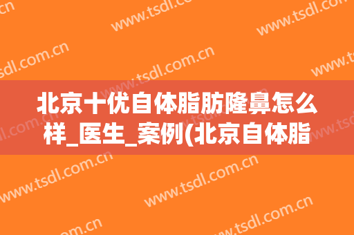 北京十优自体脂肪隆鼻怎么样_医生_案例(北京自体脂肪丰胸医院排行)