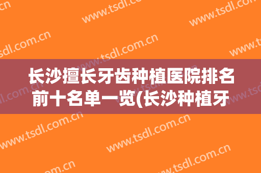 长沙擅长牙齿种植医院排名前十名单一览(长沙种植牙医生排名)