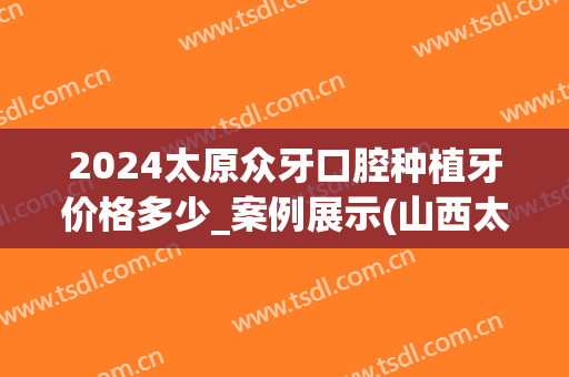 2024太原众牙口腔种植牙价格多少_案例展示(山西太原种植牙价格)