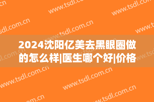 2024沈阳亿美去黑眼圈做的怎么样|医生哪个好|价格(做医美去黑眼圈多少钱)