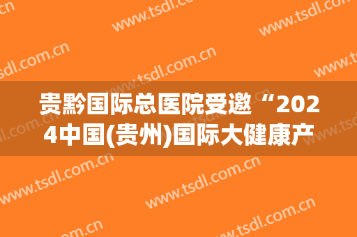 贵黔国际总医院受邀“2024中国(贵州)国际大健康产业博览会