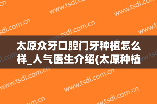 太原众牙口腔门牙种植怎么样_人气医生介绍(太原种植口腔医院)