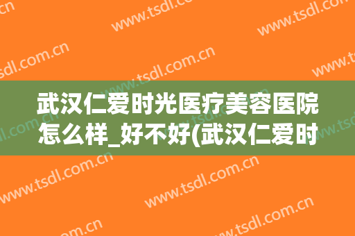 武汉仁爱时光医疗美容医院怎么样_好不好(武汉仁爱时光医疗美容门诊部)
