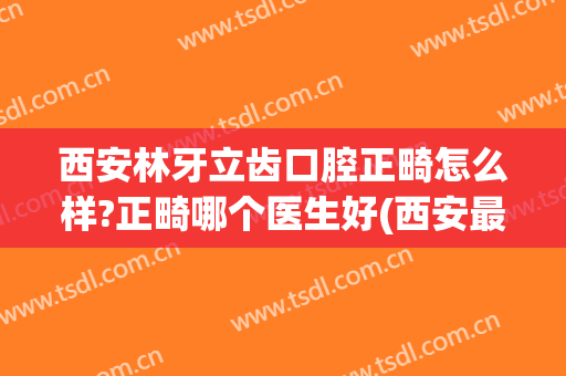 西安林牙立齿口腔正畸怎么样?正畸哪个医生好(西安最好牙科医院矫正牙齿)
