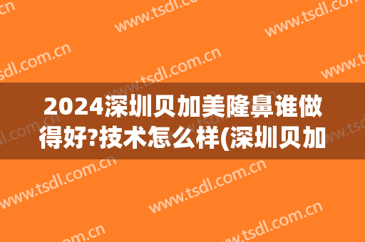 2024深圳贝加美隆鼻谁做得好?技术怎么样(深圳贝加美医疗美容医院好不好)
