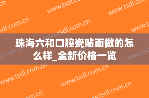 珠海六和口腔瓷贴面做的怎么样_全新价格一览