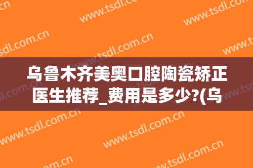 乌鲁木齐美奥口腔陶瓷矫正医生推荐_费用是多少?(乌鲁木齐美奥牙科医院)