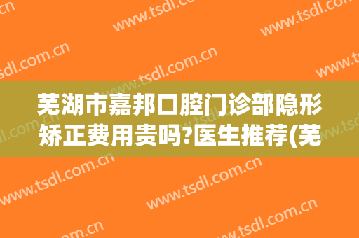 芜湖市嘉邦口腔门诊部隐形矫正费用贵吗?医生推荐(芜湖市口腔医院正畸价格)