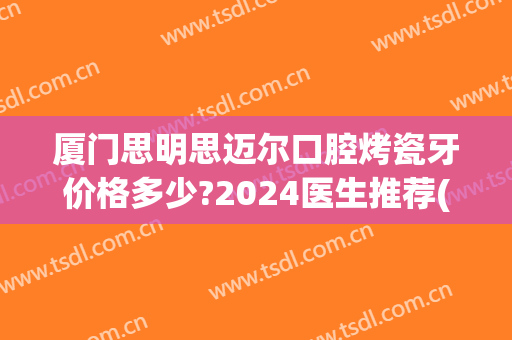 厦门思明思迈尔口腔烤瓷牙价格多少?2024医生推荐(厦门烤瓷牙哪家医院好)