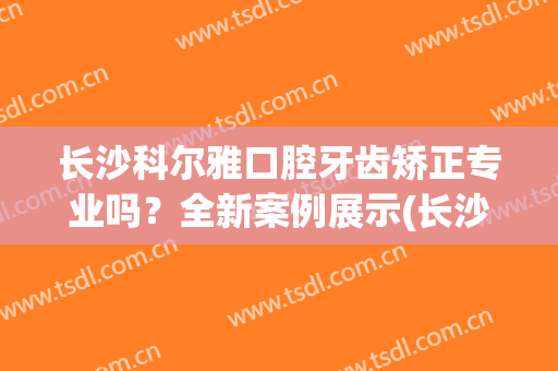 长沙科尔雅口腔牙齿矫正专业吗？全新案例展示(长沙牙齿矫正比较好的牙科医院)