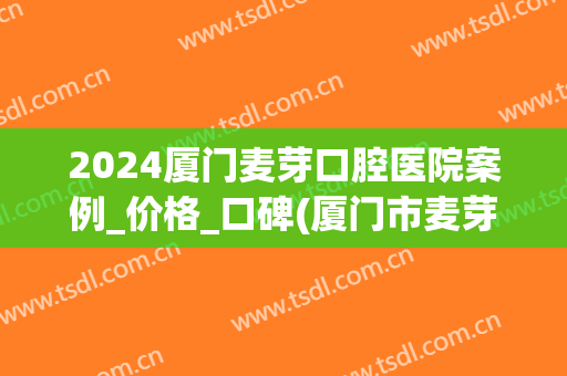 2024厦门麦芽口腔医院案例_价格_口碑(厦门市麦芽口腔医院,会不会乱收费?,会口啤怎么样?)