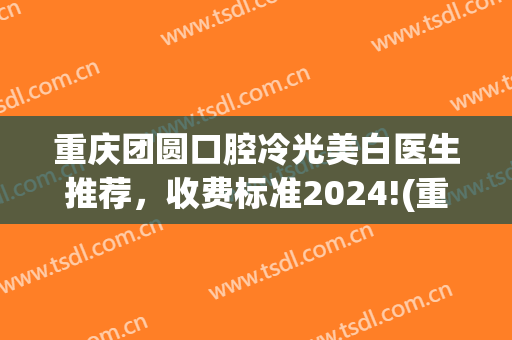 重庆团圆口腔冷光美白医生推荐，收费标准2024!(重庆冷光美白牙齿多少钱)