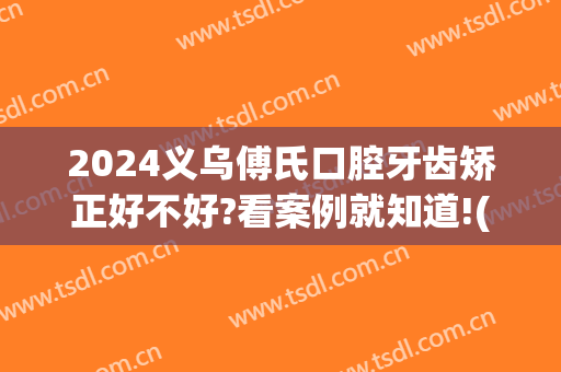 2024义乌傅氏口腔牙齿矫正好不好?看案例就知道!(义乌傅氏口腔整牙好么)