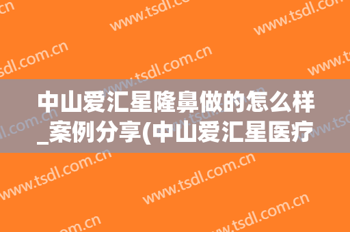 中山爱汇星隆鼻做的怎么样_案例分享(中山爱汇星医疗美容医院怎么样)