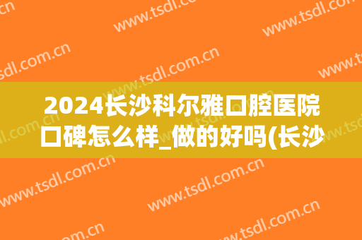 2024长沙科尔雅口腔医院口碑怎么样_做的好吗(长沙雅尔口腔医院在哪里)