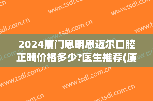 2024厦门思明思迈尔口腔正畸价格多少?医生推荐(厦门思迈尔口腔电话)