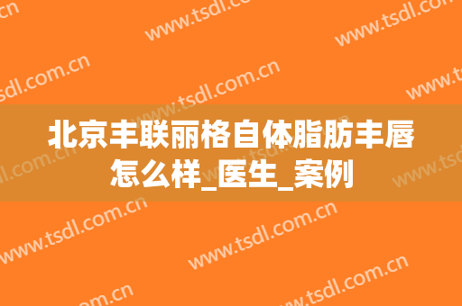 北京丰联丽格自体脂肪丰唇怎么样_医生_案例