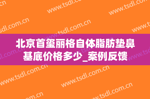 北京首玺丽格自体脂肪垫鼻基底价格多少_案例反馈