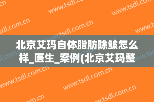 北京艾玛自体脂肪除皱怎么样_医生_案例(北京艾玛整形)