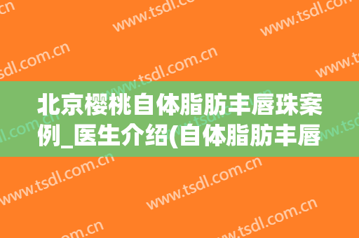 北京樱桃自体脂肪丰唇珠案例_医生介绍(自体脂肪丰唇珠多少钱)