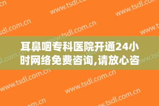 耳鼻咽专科医院开通24小时网络免费咨询,请放心咨询！(耳鼻喉专门医院)