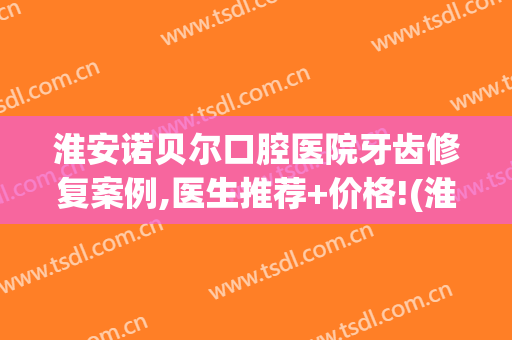 淮安诺贝尔口腔医院牙齿修复案例,医生推荐+价格!(淮安市诺贝尔口腔医院)
