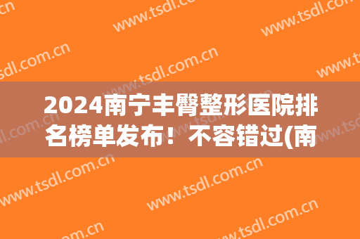 2024南宁丰臀整形医院排名榜单发布！不容错过(南宁整形医院排名第一)