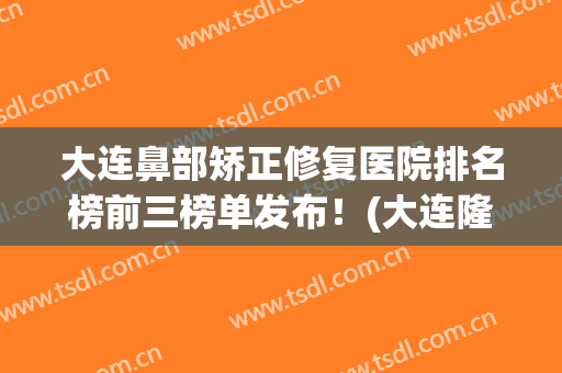 大连鼻部矫正修复医院排名榜前三榜单发布！(大连隆鼻医院)