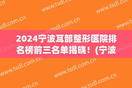2024宁波耳部整形医院排名榜前三名单揭晓！(宁波耳朵整形医院)