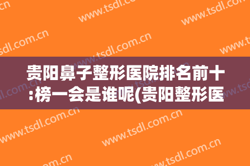 贵阳鼻子整形医院排名前十:榜一会是谁呢(贵阳整形医院哪里做鼻子好点)