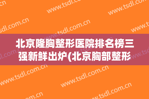 北京隆胸整形医院排名榜三强新鲜出炉(北京胸部整形医院三甲排名)