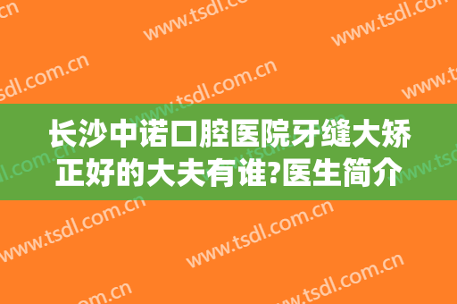 长沙中诺口腔医院牙缝大矫正好的大夫有谁?医生简介(长沙中诺口腔医院评价)