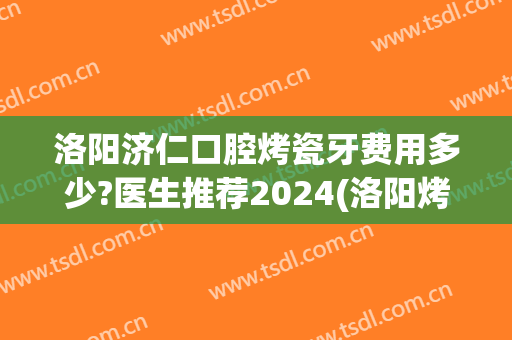 洛阳济仁口腔烤瓷牙费用多少?医生推荐2024(洛阳烤瓷牙多少钱一颗)