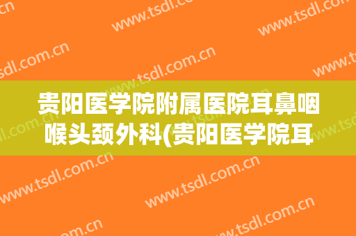 贵阳医学院附属医院耳鼻咽喉头颈外科(贵阳医学院耳鼻喉科专家)