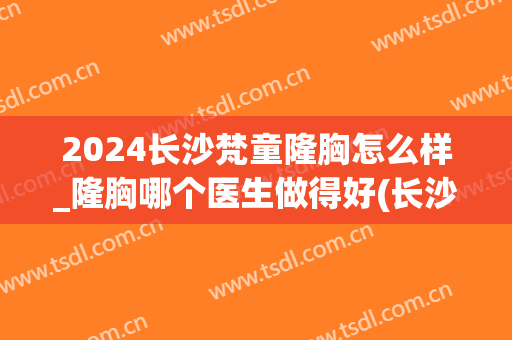 2024长沙梵童隆胸怎么样_隆胸哪个医生做得好(长沙梵童整形医院怎么样)