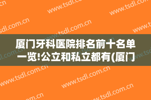 厦门牙科医院排名前十名单一览!公立和私立都有(厦门市牙科医院排名)