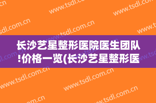 长沙艺星整形医院医生团队!价格一览(长沙艺星整形医院招聘)