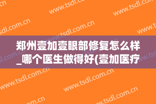 郑州壹加壹眼部修复怎么样_哪个医生做得好(壹加医疗美容医院口碑怎么样)