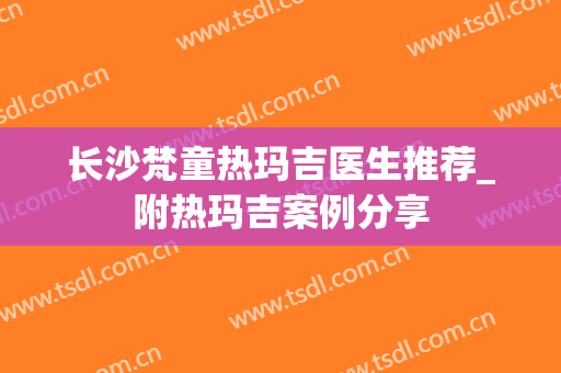 长沙梵童热玛吉医生推荐_附热玛吉案例分享