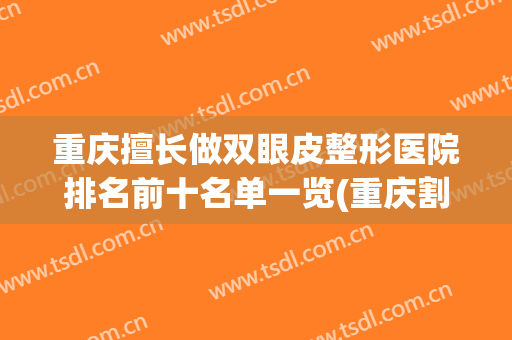 重庆擅长做双眼皮整形医院排名前十名单一览(重庆割双眼皮医生排名)