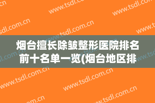 烟台擅长除皱整形医院排名前十名单一览(烟台地区排名前十的整形医院)