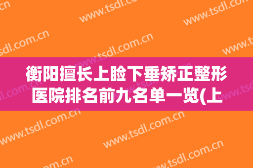 衡阳擅长上睑下垂矫正整形医院排名前九名单一览(上睑下垂矫正哪里好)